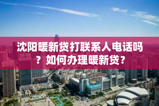 沈阳暖新贷打联系人电话吗？如何办理暖新贷？