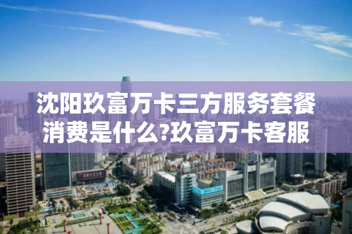 沈阳玖富万卡三方服务套餐消费是什么?玖富万卡客服信息是什么？