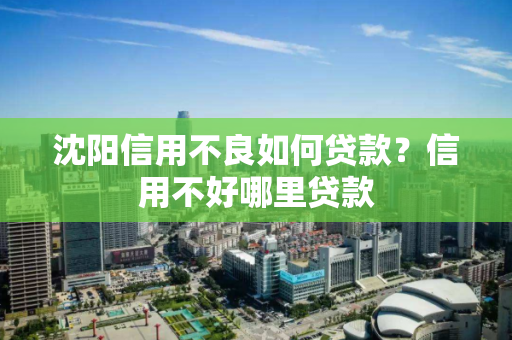 沈阳信用不良如何贷款？信用不好哪里贷款
