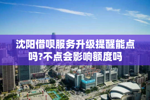 沈阳借呗服务升级提醒能点吗?不点会影响额度吗