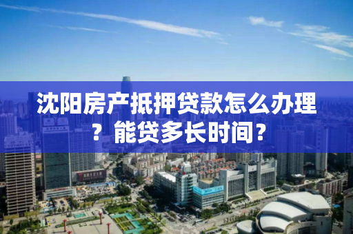 沈阳房产抵押贷款怎么办理？能贷多长时间？