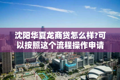 沈阳华夏龙商贷怎么样?可以按照这个流程操作申请 沈阳华夏龙商贷怎么样?可以按照这个流程操作申请
