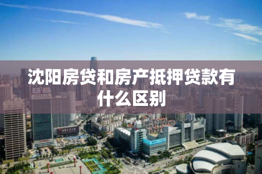 沈阳房贷和房产抵押贷款有什么区别 沈阳房贷和房产抵押贷款有什么区别