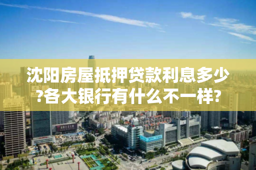 沈阳房屋抵押贷款利息多少?各大银行有什么不一样?