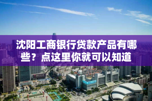 沈阳工商银行贷款产品有哪些？点这里你就可以知道
