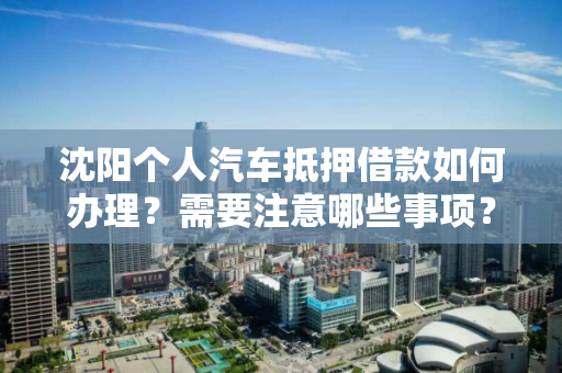沈阳个人汽车抵押借款如何办理？需要注意哪些事项？