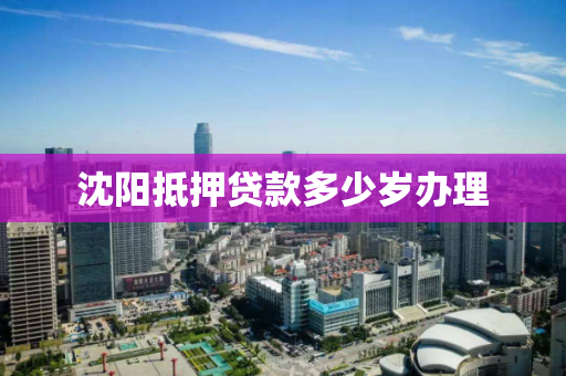 沈阳抵押贷款多少岁办理 沈阳抵押贷款多少岁办理