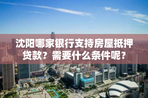 沈阳哪家银行支持房屋抵押贷款？需要什么条件呢？