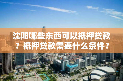 沈阳哪些东西可以抵押贷款？抵押贷款需要什么条件？