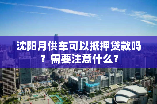 沈阳月供车可以抵押贷款吗？需要注意什么？