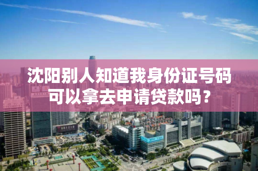 沈阳别人知道我身份证号码可以拿去申请贷款吗？