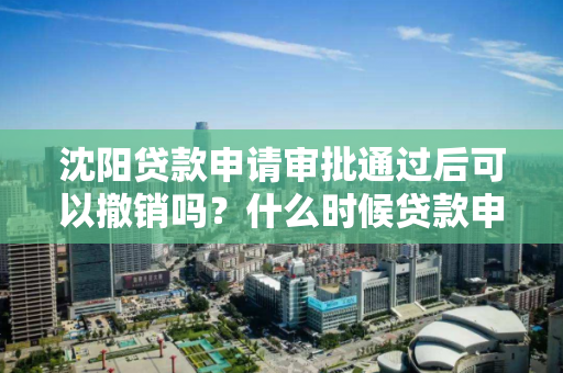沈阳贷款申请审批通过后可以撤销吗？什么时候贷款申请可以撤销？