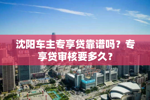 沈阳车主专享贷靠谱吗？专享贷审核要多久？