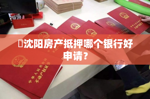 ​沈阳房产抵押哪个银行好申请？