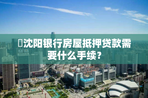 ​沈阳银行房屋抵押贷款需要什么手续？