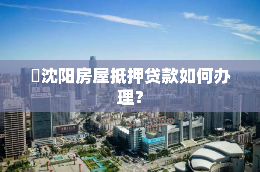 ​沈阳房屋抵押贷款如何办理？