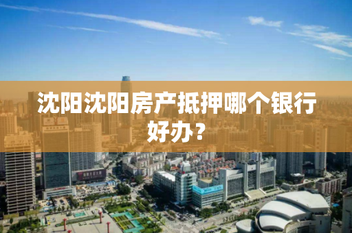 沈阳沈阳房产抵押哪个银行好办? 沈阳沈阳房产抵押哪个银行好办?