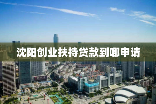 沈阳创业扶持贷款到哪申请 沈阳创业扶持贷款到哪申请