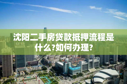 沈阳二手房贷款抵押流程是什么?如何办理?