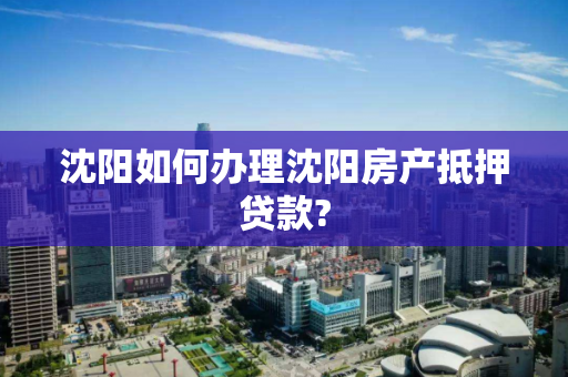 沈阳如何办理沈阳房产抵押贷款? 沈阳如何办理沈阳房产抵押贷款?