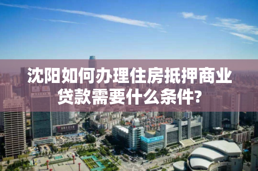 沈阳如何办理住房抵押商业贷款需要什么条件?