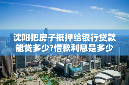 沈阳把房子抵押给银行贷款能贷多少?借款利息是多少?