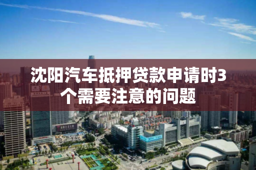沈阳汽车抵押贷款申请时3个需要注意的问题