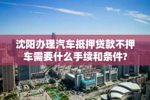 沈阳办理汽车抵押贷款不押车需要什么手续和条件?