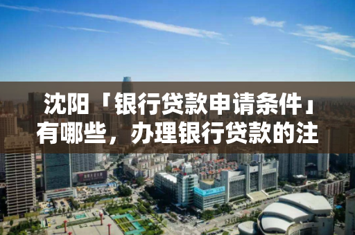 沈阳「银行贷款申请条件」有哪些，办理银行贷款的注意事项