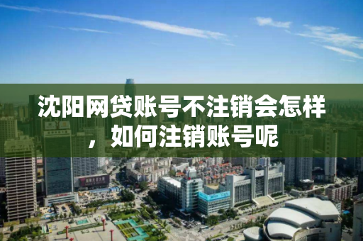 沈阳网贷账号不注销会怎样,如何注销账号呢 沈阳网贷账号不注销会怎样,如何注销账号呢