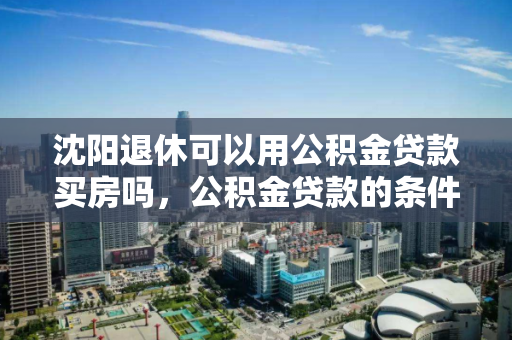 沈阳退休可以用公积金贷款买房吗,公积金贷款的条件 沈阳退休可以用公积金贷款买房吗,公积金贷款的条件