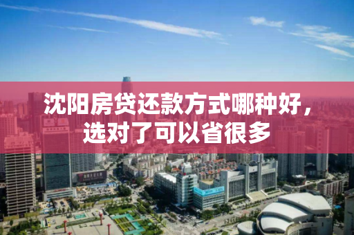 沈阳房贷还款方式哪种好,选对了可以省很多 沈阳房贷还款方式哪种好,选对了可以省很多