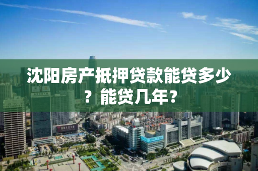 沈阳房产抵押贷款能贷多少？能贷几年？