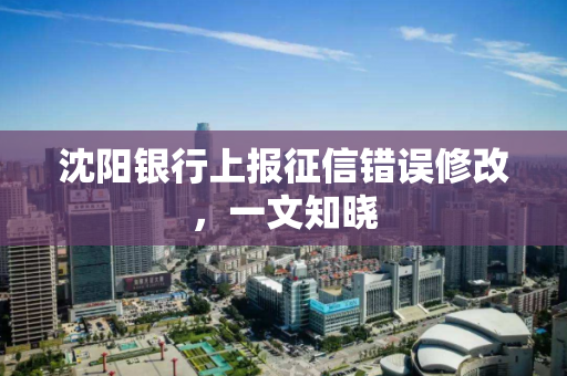 沈阳银行上报征信错误修改,一文知晓 沈阳银行上报征信错误修改,一文知晓