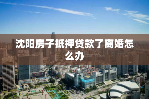 沈阳房子抵押贷款了离婚怎么办 沈阳房子抵押贷款了离婚怎么办