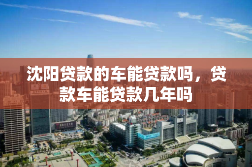 沈阳贷款的车能贷款吗,贷款车能贷款几年吗 沈阳贷款的车能贷款吗,贷款车能贷款几年吗