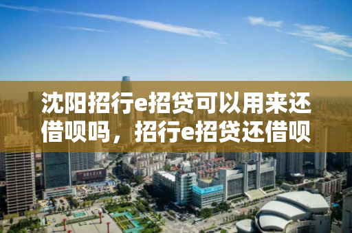 沈阳招行e招贷可以用来还借呗吗,招行e招贷还借呗有什么影响 沈阳招行e招贷可以用来还借呗吗,招行e招贷还借呗有什么影响