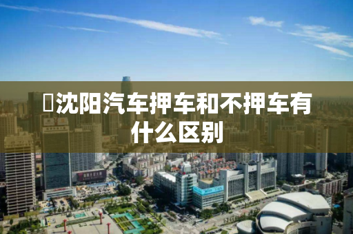 沈阳汽车押车和不押车有什么区别 沈阳汽车押车和不押车有什么区别
