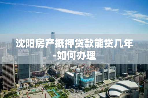 沈阳房产抵押贷款能贷几年-如何办理