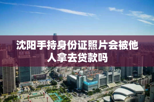 沈阳手持身份证照片会被他人拿去贷款吗 沈阳手持身份证照片会被他人拿去贷款吗