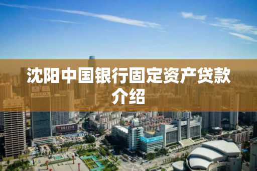 沈阳中国银行固定资产贷款介绍 沈阳中国银行固定资产贷款介绍