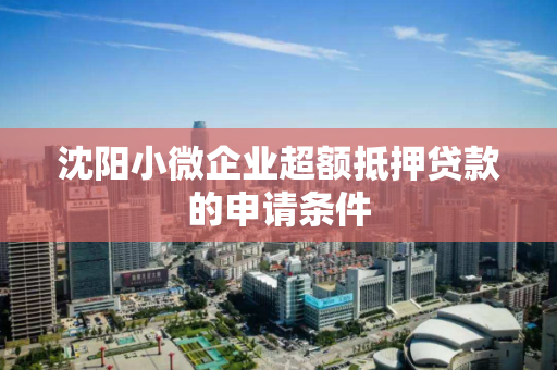 沈阳小微企业超额抵押贷款的申请条件 沈阳小微企业超额抵押贷款的申请条件