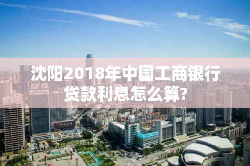 沈阳2018年中国工商银行贷款利息怎么算?