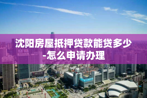 沈阳房屋抵押贷款能贷多少-怎么申请办理 沈阳房屋抵押贷款能贷多少-怎么申请办理