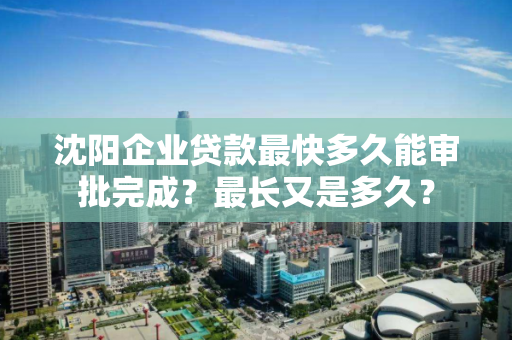 沈阳企业贷款最快多久能审批完成？最长又是多久？