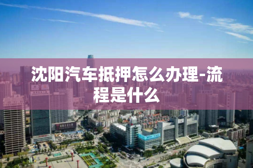 沈阳汽车抵押怎么办理-流程是什么 沈阳汽车抵押怎么办理-流程是什么