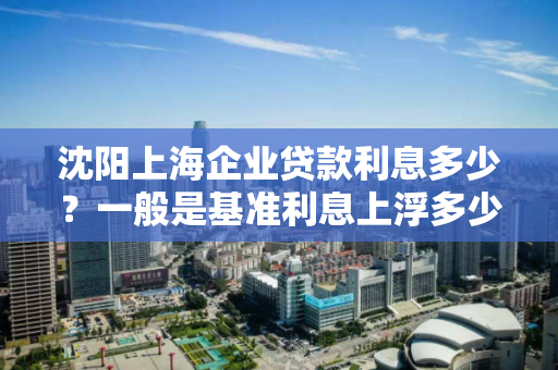 沈阳上海企业贷款利息多少？一般是基准利息上浮多少？
