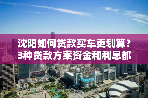 沈阳如何贷款买车更划算？3种贷款方案资金和利息都不是个事
