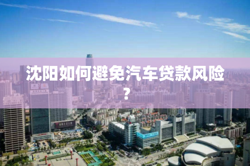 沈阳如何避免汽车贷款风险？