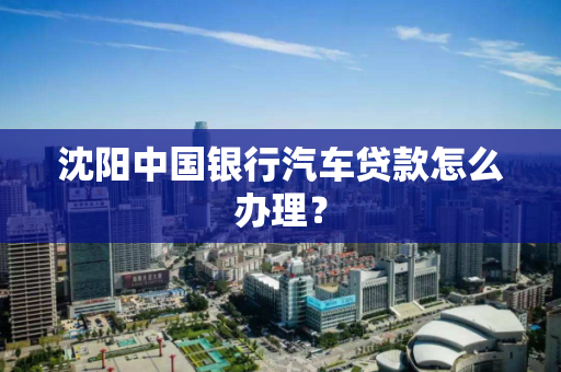 沈阳中国银行汽车贷款怎么办理? 沈阳中国银行汽车贷款怎么办理?